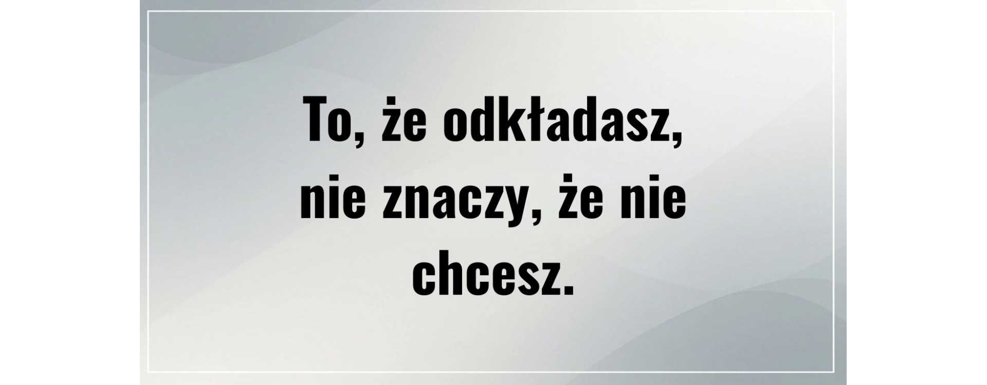 To, że odkładasz, nie znaczy, że nie chcesz